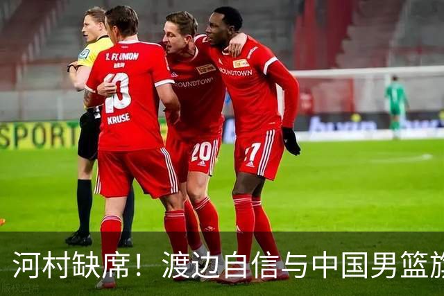 河村缺席！渡边自信与中国男篮旗鼓相当：以我们当下实力完全能赢